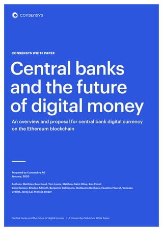 CONSENSYS WHITE PAPER
Central banks
and the future
of digital money
Central banks and the future of digital money | A ConsenSys Solutions White Paper
Prepared by ConsenSys AG
January, 2020
Authors: Matthieu Bouchaud, Tom Lyons, Matthieu Saint Olive, Ken Timsit
Contributors: Shailee Adinolfi, Benjamin Calmejane, Guillaume Dechaux, Faustine Fleuret, Vanessa
Grellet, Joyce Lai, Monica Singer
An overview and proposal for central bank digital currency
on the Ethereum blockchain
 