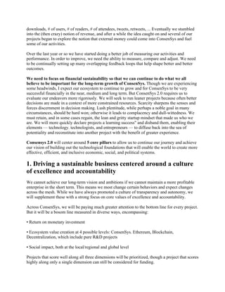 downloads, # of users, # of readers, # of attendees, tweets, retweets, ... Eventually we stumbled
into the (then crazy) notion of revenue, and after a while the idea caught on and several of our
projects began to explore the notion that external money could come into ConsenSys and fuel
some of our activities.
Over the last year or so we have started doing a better job of measuring our activities and
performance. In order to improve, we need the ability to measure, compare and adjust. We need
to be continually setting up many overlapping feedback loops that help shape better and better
outcomes.
We need to focus on financial sustainability so that we can continue to do what we all
believe to be important for the long-term growth of ConsenSys. Though we are experiencing
some headwinds, I expect our ecosystem to continue to grow and for ConsenSys to be very
successful financially in the near, medium and long term. But ConsenSys 2.0 requires us to
evaluate our endeavors more rigorously. We will seek to run leaner projects because often better
decisions are made in a context of more constrained resources. Scarcity sharpens the senses and
forces discernment in decision making. Lush plentitude, while perhaps a noble goal in many
circumstances, should be hard won; otherwise it leads to complacency and dull-wittedness. We
must retain, and in some cases regain, the lean and gritty startup mindset that made us who we
are. We will more quickly declare projects a learning success" and disband them, enabling their
elements — technology. technologists, and entrepreneurs — to diffuse back into the sea of
potentiality and reconstitute into another project with the benefit of greater experience.
Consensys 2.0 will center around 5 core pillars to allow us to continue our journey and achieve
our vision of building out the technological foundations that will enable the world to create more
effective, efficient, and inclusive economic, social, and political systems.
1. Driving a sustainable business centered around a culture
of excellence and accountability
We cannot achieve our long-term vision and ambitions if we cannot maintain a more profitable
enterprise in the short term. This means we most change certain behaviors and expect changes
across the mesh. While we have always promoted a culture of transparency and autonomy, we
will supplement these with a strong focus on core values of excellence and accountability.
Across ConsenSys, we will be paying much greater attention to the bottom line for every project.
But it will be a bosom line measured in diverse ways, encompassing:
• Return on monetary investment
• Ecosystem value creation at 4 possible levels: ConsenSys. Ethereum, Blockchain,
Decentralization, which include pure R&D projects
• Social impact, both at the local/regional and global level
Projects that score well along all three dimensions will be prioritized, though a project that scores
highly along only a single dimension can still be considered for funding.
 