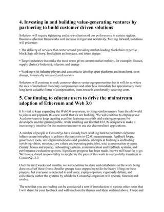 4. Investing in and building value-generating ventures by
partnering to build customer driven solutions
Solutions will require tightening and a re-evaluation of our performance in certain regions.
Business selection frameworks will increase in rigor and selectivity. Moving forward, Solutions
will prioritize:
• The delivery of services that center around providing market-leading blockchain expertise.
blockchain advisory, blockchain architecture. and token design
• Target industries that make the most sense given current market melody, for example: finance,
supply chain (x-Industry), telecom. and energy
• Working with industry players and consortia to develop open platforms and transform, even
disrupt, historically intermediated markets
Solutions will continue to seek customer driven venturing opportunities but it will do so where
the mix of immediate monetary compensation and other less immediate but speculatively more
long-term valuable forms of compensation, leans towards comfortably covering costs.
5. Continuing to educate users to drive the mainstream
adoption of Ethereum and Web 3.0
It Is vital to keep expanding the Web3.0 ecosystem, inviting reinforcements from the old world
to join in and populate this new world that we are building. We will continue to empower our
Academy team to keep creating excellent learning materials and training programs for
developers and the general public, while enabling our talented UI/UX designers to make it
increasingly intuitive for the mainstream user to use our decentralized applications.
A number of people at ConsenSys have already been working hard to put better corporate
infrastructure into place to achieve the transition to C2.0: measurements. feedback loops,
governance tools, self-organization tools and guidance, attempts at building a scaffolding
involving vision, mission, core values and operating principles, total compensation systems
(Salary, bonus and equity), onboarding systems, communication and feedback systems, and
performance evaluation systems. Significant progress has been made, but we still have far to go.
We have a shared responsibility to accelerate the pace of this work to successfully transition to
ConsenSys 2.0.
Over the next weeks and months, we will continue to share and collaborate on the work being
done on all of these fronts. Smaller groups have stepped up to do the heavy lifting on these
projects, but everyone is expected to and voice, express opinion, vigorously debate, and
collectively author the systems by which the ConsenSys organism will operate, function and
evolve.
The note that you are reading can be considered a sort of introduction to various other notes that
I will share for your feedback and will touch on the themes and Ideas outlined above. I hope and
 