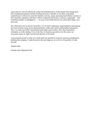 expect that we will all collectively author the multifaceted set of documents that emerge horn
this extended presentation and the resulting discourse, and that we use these conceptual
explorations to collectively erect the skeleton, nervous, organ, perceptual and effector systems or
the ConsenSys organism, and that it will be composed of processes, software, and people —lots
of brilliant people, or intelligences — of every conceivable and not yet conceivable shape, size,
and color.
The whimsical view is that In ConsenSys 1,0, we built a laboratory instrumented to demonstrate
the moon existed, using venous demonstrations, maths and creative philosophical arguments.
Now, we need a powerful, streamlined rocket ship to get us there, since the actual proof,
ultimately, is in the landing. Even in the face of enormous gyrations over the years, our
ecosystem reams its sights onward and upward, to the moon.
l am extremely proud or what we've built and very grateful to everyone who has contributed to
building this company. I look forward to the next stages as we evolve to ConsenSys 2.0 and
beyond.
Joseph Lubin
Founder and Alignment Chef
 