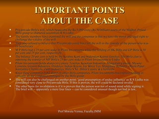 IMPORTANT POINTS ABOUT THE CASE Priyamvada Birla's will, which bequeaths the Rs 5,000 crore (Rs 50 billion) assets of the Madhav Prasad Birla group to chartered accountant R S Lodha.   The family members have examined the will and the consensus is that we have the moral and legal right to challenge the validity of the will.  They also refused to believe that Priyamvada could have left the will in the custody of the person who was its beneficiary. M P Birla had a 25 per cent stake in Pilani Investments while the holding of BK Birla and GP Birla is 30 per cent and 25 per cent, respectively. The balance 20 per cent is held by the Krishna Kant and Sudershan Kumar families. The Birla clan is opposing the transfer of MP Birla's 25 per cent stake in Pilani Investments to Lodha. Pilani Investments holds shares in Century Textiles, Kesoram Industries, Mangalam Cement, Mysore Cements, Grasim Industries, Hindalco, Indian Rayon, Jay Shree Tea, Mangalore Refinery, Orient Paper, Saurashtra Chemicals, Zuari Industries, Birla VXL, Bihar Caustic & Chemicals.   Since these companies hold shares in other Birla companies, Pilani Investments has indirect holding in virtually all the companies managed by the Birla group. The will can also be challenged on another point: 'good presumption of undue influence' as R S Lodha was considered very close to Priyamvada Birla. If this is proven, the will could be declared invalid. The other basis for invalidation is if it is proven that the person was not of sound mind while signing it. The brief will -- apparently a mere four lines -- can be considered unusual though not bad in law, 