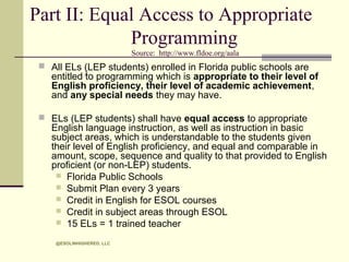 Part II: Equal Access to Appropriate
Programming
Source: http://www.fldoe.org/aala

 All ELs (LEP students) enrolled in Florida public schools are
entitled /to programming which is appropriate to their level of

English proficiency, their level of academic achievement,
and any special needs they may have.

 ELs (LEP students) shall have equal access to appropriate

English language instruction, as well as instruction in basic
subject areas, which is understandable to the students given
their level of English proficiency, and equal and comparable in
amount, scope, sequence and quality to that provided to English
proficient (or non-LEP) students.
 Florida Public Schools
 Submit Plan every 3 years
 Credit in English for ESOL courses
 Credit in subject areas through ESOL
 15 ELs = 1 trained teacher
@ESOLINHIGHERED, LLC

 