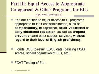 Part III: Equal Access to Appropriate
Categorical & Other Programs for ELs
http://www.fldoe.org/aala/

 ELs are entitled to equal access to all programs

appropriate to their academic needs, such as
compensatory, exceptional, adult, vocational or
early childhood education, as well as dropout
prevention and other support services, without
regard to their level of English proficiency.
 Florida DOE to retain ESOL data (passing FCAT

scores, school population of ELs, etc.)
 FCAT Testing of ELs


@ESOLINHIGHERED, LLC

 