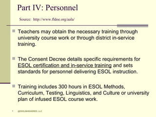 Part IV: Personnel
Source: http://www.fldoe.org/aala/

 Teachers may obtain the necessary training through

university course work or through district in-service
training.
 The Consent Decree details specific requirements for

ESOL certification and in-service training and sets
standards for personnel delivering ESOL instruction.
 Training includes 300 hours in ESOL Methods,

Curriculum, Testing, Linguistics, and Culture or university
plan of infused ESOL course work.


@ESOLINHIGHERED, LLC

 