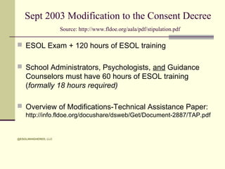 Sept 2003 Modification to the Consent Decree
Source: http://www.fldoe.org/aala/pdf/stipulation.pdf

 ESOL Exam + 120 hours of ESOL training
 School Administrators, Psychologists, and Guidance

Counselors must have 60 hours of ESOL training
(formally 18 hours required)
 Overview of Modifications-Technical Assistance Paper:
http://info.fldoe.org/docushare/dsweb/Get/Document-2887/TAP.pdf

@ESOLINHIGHERED, LLC

 