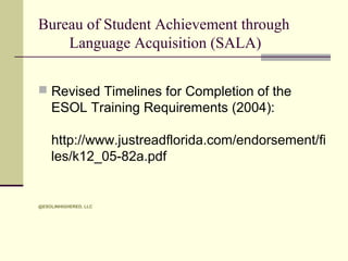 Bureau of Student Achievement through
Language Acquisition (SALA)
 Revised Timelines for Completion of the

ESOL Training Requirements (2004):
http://www.justreadflorida.com/endorsement/fi
les/k12_05-82a.pdf

@ESOLINHIGHERED, LLC

 