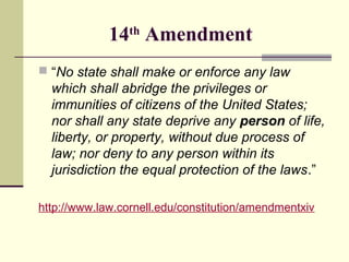 14th Amendment
 “No state shall make or enforce any law

which shall abridge the privileges or
immunities of citizens of the United States;
nor shall any state deprive any person of life,
liberty, or property, without due process of
law; nor deny to any person within its
jurisdiction the equal protection of the laws.”
http://www.law.cornell.edu/constitution/amendmentxiv

 