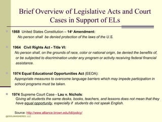 Brief Overview of Legislative Acts and Court
Cases in Support of ELs


1868 United States Constitution – 14th Amendment:
No person shall be denied protection of the laws of the U.S.



1964 Civil Rights Act - Title VI:
No person shall, on the grounds of race, color or national origin, be denied the benefits of,
or be subjected to discrimination under any program or activity receiving federal financial
assistance.



1974 Equal Educational Opportunities Act (EEOA):
Appropriate measures to overcome language barriers which may impede participation in
school programs must be taken.



1974 Supreme Court Case - Lau v. Nichols:
Giving all students the same desks, books, teachers, and lessons does not mean that they
have equal opportunity, especially if students do not speak English.
Source: http://www.alliance.brown.edu/tdl/policy/

@ESOLINHIGHERED, LLC

 