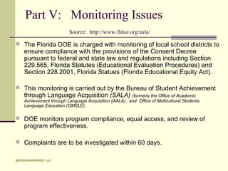 Part V: Monitoring Issues
Source: http://www.fldoe.org/aala/
 The Florida DOE is charged with monitoring of local school districts to

ensure compliance with the provisions of the Consent Decree
pursuant to federal and state law and regulations including Section
229.565, Florida Statutes (Educational Evaluation Procedures) and
Section 228.2001, Florida Statues (Florida Educational Equity Act).

 This monitoring is carried out by the Bureau of Student Achievement

through Language Acquisition (SALA) (formerly the Office of Academic

Achievement through Language Acquisition (AALA) , and Office of Multicultural Students
Language Education (OMSLE).

 DOE monitors program compliance, equal access, and review of

program effectiveness.

 Complaints are to be investigated within 60 days.
@ESOLINHIGHERED, LLC

 