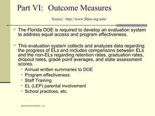 Part VI: Outcome Measures
Source: http://www.fldoe.org/aala/


The Florida DOE is required to develop an evaluation system
to address equal access and program effectiveness.



This evaluation system collects and analyzes data regarding
the progress of ELs and includes comparisons between ELs
and the non-ELs regarding retention rates, graduation rates,
dropout rates, grade point averages, and state assessment
scores.
 Annual written summaries to DOE
 Program effectiveness
 Staff Training
 EL (LEP) parental involvement
 School practices, etc.
@ESOLINHIGHERED, LLC

 