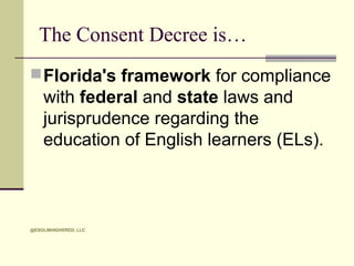 The Consent Decree is…
 Florida's framework for compliance

with federal and state laws and
jurisprudence regarding the
education of English learners (ELs).

@ESOLINHIGHERED, LLC

 