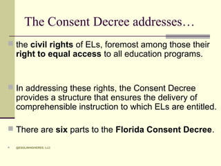 The Consent Decree addresses…
 the civil rights of ELs, foremost among those their

right to equal access to all education programs.

 In addressing these rights, the Consent Decree

provides a structure that ensures the delivery of
comprehensible instruction to which ELs are entitled.

 There are six parts to the Florida Consent Decree.


@ESOLINHIGHERED, LLC

 