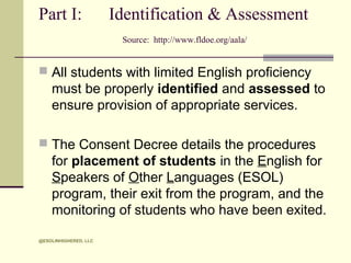 Part I:

Identification & Assessment
Source: http://www.fldoe.org/aala/

 All students with limited English proficiency

must be properly identified and assessed to
ensure provision of appropriate services.
 The Consent Decree details the procedures

for placement of students in the English for
Speakers of Other Languages (ESOL)
program, their exit from the program, and the
monitoring of students who have been exited.
@ESOLINHIGHERED, LLC

 