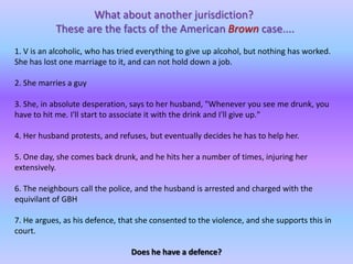 What about another jurisdiction? These are the facts of the American Browncase....1. V is an alcoholic, who has tried everything to give up alcohol, but nothing has worked. She has lost one marriage to it, and can not hold down a job. 2. She marries a guy3. She, in absolute desperation, says to her husband, "Whenever you see me drunk, you have to hit me. I'll start to associate it with the drink and I'll give up."4. Her husband protests, and refuses, but eventually decides he has to help her. 5. One day, she comes back drunk, and he hits her a number of times, injuring her extensively.6. The neighbours call the police, and the husband is arrested and charged with the equivilant of GBH7. He argues, as his defence, that she consented to the violence, and she supports this in court.Does he have a defence?