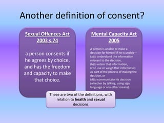 Another definition of consent?Sexual Offences Act 2003 s.74a person consents if he agrees by choice, and has the freedom and capacity to make that choice.Mental Capacity Act 2005A person is unable to make a decision for himself if he is unable—(a)to understand the information relevant to the decision,(b)to retain that information,(c)to use or weigh that information as part of the process of making the decision, or(d)to communicate his decision (whether by talking, using sign language or any other means).These are two of the definitions, with relation to health and sexual decisions