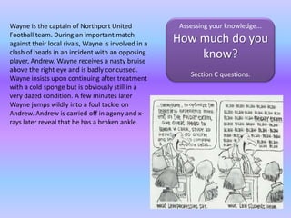 Wayne is the captain of Northport United Football team. During an important match against their local rivals, Wayne is involved in a clash of heads in an incident with an opposing player, Andrew. Wayne receives a nasty bruise above the right eye and is badly concussed. Wayne insists upon continuing after treatment with a cold sponge but is obviously still in a very dazed condition. A few minutes later Wayne jumps wildly into a foul tackle on Andrew. Andrew is carried off in agony and x-rays later reveal that he has a broken ankle. Assessing your knowledge... How much do you know?Section C questions.