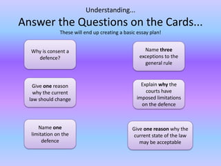 Understanding...Answer the Questions on the Cards... These will end up creating a basic essay plan!Why is consent a defence?Name three exceptions to the general ruleGive one reason why the current law should changeExplain why the courts have imposed limitations on the defenceName one limitation on the defenceGive one reason why the current state of the law may be acceptable