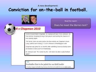 A new development:Conviction for on-the-ball in football.Read the report: Does he meet the Barnes test?R v Chapman 2010