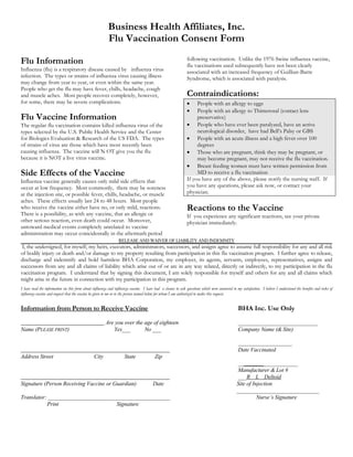 Business Health Affiliates, Inc. 
Flu Vaccination Consent Form 
Flu Information 
Influenza (flu) is a respiratory disease caused by influenza virus infection. The types or strains of influenza virus causing illness may change from year to year, or even within the same year. People who get the flu may have fever, chills, headache, cough and muscle aches. Most people recover completely, however, for some, there may be severe complications. 
Flu Vaccine Information 
The regular flu vaccination contains killed influenza virus of the types selected by the U.S. Public Health Service and the Center for Biologics Evaluation & Research of the US FDA. The types of strains of virus are those which have most recently been causing influenza. The vaccine will N OT give you the flu because it is NOT a live virus vaccine. 
Side Effects of the Vaccine 
Influenza vaccine generally causes only mild side effects that occur at low frequency. Most commonly, there may be soreness at the injection site, or possible fever, chills, headache, or muscle aches. These effects usually last 24 to 48 hours. Most people who receive the vaccine either have no, or only mild, reactions. There is a possibility, as with any vaccine, that an allergic or other serious reaction, even death could occur. Moreover, untoward medical events completely unrelated to vaccine administration may occur coincidentally in the aftermath period following vaccination. Unlike the 1976 Swine influenza vaccine, flu vaccinations used subsequently have not been clearly associated with an increased frequency of Guillian-Barre Syndrome, which is associated with paralysis. 
Contraindications:  People with an allergy to eggs  People with an allergy to Thimerosal (contact lens preservative)  People who have ever been paralyzed, have an active neurological disorder, have had Bell’s Palsy or GBS  People with an acute illness and a high fever over 100 degrees  Those who are pregnant, think they may be pregnant, or may become pregnant, may not receive the flu vaccination.  Breast feeding women must have written permission from MD to receive a flu vaccination 
If you have any of the above, please notify the nursing staff. If you have any questions, please ask now, or contact your physician. 
Reactions to the Vaccine 
If you experience any significant reactions, see your private physician immediately. 
RELEASE AND WAIVER OF LIABILITY AND INDEMNITY 
I, the undersigned, for myself, my heirs, executors, administrators, successors, and assigns agree to assume full responsibility for any and all risk of bodily injury or death and/or damage to my property resulting from participation in this flu vaccination program. I further agree to release, discharge and indemnify and hold harmless BHA Corporation, my employer, its agents, servants, employees, representatives, assigns and successors from any and all claims of liability which arise out of or are in any way related, directly or indirectly, to my participation in the flu vaccination program. I understand that by signing this document, I am solely responsible for myself and others for any and all claims which might arise in the future in connection with my participation in this program. 
I have read the information on this form about influenza and influenza vaccine. I have had a chance to ask questions which were answered to my satisfaction. I believe I understand the benefits and risks of influenza vaccine and request that the vaccine be given to me or to the person named below for whom I am authorized to make this request. 
Information from Person to Receive Vaccine BHA Inc. Use Only 
Are you over the age of eighteen ____________________________ 
Name (PLEASE PRINT) Yes___ No ___ Company Name (& Site) 
___________________ 
Date Vaccinated 
Address Street City State Zip 
_____________________ 
Manufacturer & Lot # 
___R L Deltoid 
Signature (Person Receiving Vaccine or Guardian) Date Site of Injection 
_____________________________ 
Translator: ___________________________________________ Nurse’s Signature 
Print Signature 