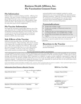 Business Health Affiliates, Inc.
Flu Vaccination Consent Form
Flu Information
Influenza (flu) is a respiratory disease caused by influenza virus
infection. The types or strains of influenza virus causing illness
may change from year to year, or even within the same year.
People who get the flu may have fever, chills, headache, cough
and muscle aches. Most people recover completely, however,
for some, there may be severe complications.
Flu Vaccine Information
The regular flu vaccination contains killed influenza virus of the
types selected by the U.S. Public Health Service and the Center
for Biologics Evaluation & Research of the US FDA. The types
of strains of virus are those which have most recently been
causing influenza. The vaccine will N OT give you the flu
because it is NOT a live virus vaccine.
Side Effects of the Vaccine
Influenza vaccine generally causes only mild side effects that
occur at low frequency. Most commonly, there may be soreness
at the injection site, or possible fever, chills, headache, or muscle
aches. These effects usually last 24 to 48 hours. Most people
who receive the vaccine either have no, or only mild, reactions.
There is a possibility, as with any vaccine, that an allergic or
other serious reaction, even death could occur. Moreover,
untoward medical events completely unrelated to vaccine
administration may occur coincidentally in the aftermath period
following vaccination. Unlike the 1976 Swine influenza vaccine,
flu vaccinations used subsequently have not been clearly
associated with an increased frequency of Guillian-Barre
Syndrome, which is associated with paralysis.
Contraindications:
 People with an allergy to eggs
 People with an allergy to Thimerosal (contact lens
preservative)
 People who have ever been paralyzed, have an active
neurological disorder, have had Bell’s Palsy or GBS
 People with an acute illness and a high fever over 100
degrees
If you have any of the above, please notify the nursing staff. If
you have any questions, please ask now, or contact your
physician.
Reactions to the Vaccine
If you experience any significant reactions, see your private
physician immediately.
RELEASE AND WAIVER OF LIABILITY AND INDEMNITY
I, the undersigned, for myself, my heirs, executors, administrators, successors, and assigns agree to assume full responsibility for any and all risk
of bodily injury or death and/or damage to my property resulting from participation in this flu vaccination program. I further agree to release,
discharge and indemnify and hold harmless BHA Corporation, my employer, its agents, servants, employees, representatives, assigns and
successors from any and all claims of liability which arise out of or are in any way related, directly or indirectly, to my participation in the flu
vaccination program. I understand that by signing this document, I am solely responsible for myself and others for any and all claims which
might arise in the future in connection with my participation in this program.
I have read the information on this form about influenza and influenza vaccine. I have had a chance to ask questions which were answered to my satisfaction. I believe I understand the benefits and risks of
influenza vaccine and request that the vaccine be given to me or to the person named below for whom I am authorized to make this request.
Information from Person to Receive Vaccine BHA Inc. Use Only
Are you over the age of eighteen ____________________________
Name (PLEASE PRINT) Yes___ No ___ Company Name (& Site)
___________________
Date Vaccinated
Address Street City State Zip
_____________________
Manufacturer & Lot #
___R L Deltoid
Signature (Person Receiving Vaccine or Guardian) Date Site of Injection
_____________________________
Translator: ___________________________________________ Nurse’s Signature
Print Signature
 