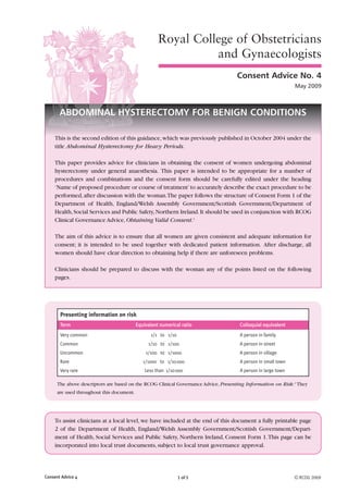 1 of 5
Royal College of Obstetricians
and Gynaecologists
Consent Advice No. 4
May 2009
ABDOMINAL HYSTERECTOMY FOR BENIGN CONDITIONS
This is the second edition of this guidance,which was previously published in October 2004 under the
title Abdominal Hysterectomy for Heavy Periods.
This paper provides advice for clinicians in obtaining the consent of women undergoing abdominal
hysterectomy under general anaesthesia. This paper is intended to be appropriate for a number of
procedures and combinations and the consent form should be carefully edited under the heading
‘Name of proposed procedure or course of treatment’to accurately describe the exact procedure to be
performed,after discussion with the woman.The paper follows the structure of Consent Form 1 of the
Department of Health, England/Welsh Assembly Government/Scottish Government/Department of
Health,Social Services and Public Safety,Northern Ireland.It should be used in conjunction with RCOG
Clinical Governance Advice, Obtaining Valid Consent.1
The aim of this advice is to ensure that all women are given consistent and adequate information for
consent; it is intended to be used together with dedicated patient information. After discharge, all
women should have clear direction to obtaining help if there are unforeseen problems.
Clinicians should be prepared to discuss with the woman any of the points listed on the following
pages.
The above descriptors are based on the RCOG Clinical Governance Advice, Presenting Information on Risk.2
They
are used throughout this document.
To assist clinicians at a local level, we have included at the end of this document a fully printable page
2 of the Department of Health, England/Welsh Assembly Government/Scottish Government/Depart-
ment of Health, Social Services and Public Safety, Northern Ireland, Consent Form 1.This page can be
incorporated into local trust documents, subject to local trust governance approval.
Presenting information on risk
Term Equivalent numerical ratio Colloquial equivalent
Very common 1/1 to 1/10 A person in family
Common 1/10 to 1/100 A person in street
Uncommon 1/100 to 1/1000 A person in village
Rare 1/1000 to 1/10000 A person in small town
Very rare Less than 1/10000 A person in large town
Consent Advice 4 © RCOG 2009
 