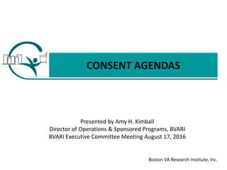 Boston VA Research Institute, Inc.
CONSENT AGENDAS
Presented by Amy H. Kimball
Director of Operations & Sponsored Programs, BVARI
BVARI Executive Committee Meeting August 17, 2016
 