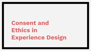 Consent and
Ethics in
Experience Design
 