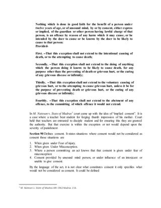 Nothing which is done in good faith for the benefit of a person under
twelve years of age, or of unsound mind, by or by consent, either express
or implied, of the guardian or other person having lawful charge of that
person, is an offence by reason of any harm which it may cause, or be
intended by the doer to cause or be known by the doer to be likely to
cause to that person:
Provided-
First. --That this exception shall not extend to the intentional causing of
death, or to the attempting to cause death;
Secondly. --That this exception shall not extend to the doing of anything
which the person doing it knows to be likely to cause death, for any
purpose other than the preventing of death or grievous hurt, or the curing
of any grievous disease or infirmity;
Thirdly. --That this exception shall not extend to the voluntary causing of
grievous hurt, or to the attempting to cause grievous hurt, unless it be for
the purpose of preventing death or grievous hurt, or the curing of any
grievous disease or infirmity;
Fourthly. --That this exception shall not extend to the abetment of any
offence, to the committing of which offence it would not extend.
In M. Natesan v. State of Madras7 court came up with the idea of “implied consent”. It is
a case where a teacher beat student for forging thumb impression of his mother. Court
held that teachers are entrusted to disciple student and for ensuring this they are granted
the authority. But that exercise is within the exception or not would depend upon the
severity of punishment
Section 90 Defines consent. It states situations where consent would not be considered as
consent those situations are
1. When given under Fear of injury.
2. When given Under Misconception.
3. Where a person committing an act knows that that consent is given under fear of
misconception
4. Consent provided by unsound mind person, or under influence of an intoxicant or
unable to give consent.
By the language of the act, it is not clear what constitutes consent it only specifies what
would not be considered as consent. It could be defined
7 M. Natesan v. State of Madras AIR 1962 Madras 216.
 