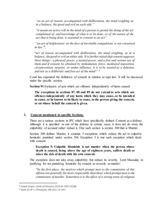 “as an act of reason, accompanied with deliberation, the mind weighing as
in a balance, the good and evil on each side.”
“it means an active will in the mind of a person to permit the doing of the act
complained of, and knowledge of what is to be done, or of the nature of the
act that is being done, is essential to consent to an act”
“an act of helplessness on the face of inevitable compulsions is not consented
in law”8.
“act of reason accompanied with deliberation, the mind weighing, as in a
balance, thegood or evil on either side. It is furtherstated that consent supposes
three things-- a physical power, a mental power, and a free and serious use of
them and if consent be obtained by intimidation, force, meditated imposition,
circumvention, surprise, or undue influence, it is to be treated as a delusion,
and not as a deliberate and free act of the mind” 9
Court has expended the definition of consent in relation to rape law. It will be discussed
under the specific section.
Section 91 Exclusion of acts which are offenses independently of harm caused.
The exceptions in sections 87, 88 and 89 do not extend to acts which are
offences independently of any harm which they may cause, or be intended
to cause, or be known to be likely to cause, to the person giving the consent,
or on whose behalf the consent is given.
2. Consent mentioned in specific Sections.
There are a various sections in IPC which have specifically defined Consent as a defense.
Although it is specified as one of the defense in certain cases, it does not do away the
culpability of accused rather reduce it. One such section is section 300 that is Murder.
Section 300 defines Murder, it contains 5 exceptions which reduce the act to culpable
homicide punished under section 304. Exception 5 is one such exception which deals
with consent.
Exception 5: Culpable Homicide is not murder when the person whose
death is caused, being above the age of eighteen years, suffers death or
takes the risk of death with his own consent.
The exception does not take away culpability but reduce its severity. Lord Macaulay in
justifying for not punishing homicide by consent so severely as murder:
"In the first place, the motives which prompt men to the commission of this
offense are generally far more respectable thanthose which prompt men to the
commission of murder. Sometimes it is the effect of a strong sense of religious
8 Satpal Singh v State of Haryana 2010 Air 4951 (SCW)
9 State of UP v. Chhoteylal, AIR 2011 SC 697
 
