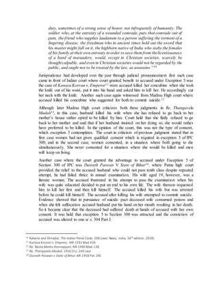 duty, sometimes of a strong sense of honor, not infrequently of humanity. The
soldier who, at the entreaty of a wounded comrade, puts that comrade out of
pain, the friend who supplies laudanum to a person suffering the torment of a
lingering disease, the freedman who in ancient times held out the sword that
his master might fall on it, the highborn native of India who stabs the females
of his family at their own entreaty in order to save them from thelicentiousness
of a band of marauders, would, except in Christian societies, scarcely be
thought culpable, and even in Christian societies would not be regarded by the
public, and ought not to be treated by the law, as assassins.”10
Jurisprudence had developed over the year through judicial pronouncement first such case
came in front of Indian court where court granted benefit to accused under Exception 5 was
the case of Kanaya Kosvan v. Emperor11 were accused killed her concubine when she took
the knife out of his waist, put it into his hand and asked him to kill her. He accordingly cut
her neck with the knife. Another such case again witnessed from Madras High court where
accused killed his concubine who suggested for both to commit suicide.12
Although later Madras High court criticizes both these judgments in Re, Thangavelu
Mudali13, in this case, husband killed his wife when she has refused to go back to her
mother’s house rather opted to be killed by him. Court held that she flatly refused to go
back to her mother and said that if her husband insisted on her doing so, she would rather
have preferred to be killed. In the opinion of the court, this was not the type of consent,
which exception 5 contemplates. The court in criticism of previous judgment stated that in
first case women had not given qualified consent which is required in exception 5 of IPC
300, and in the second case, women consented, in a situation where both going to die
simultaneously. She never consented for a situation where she would be killed and men
will keep on living.
Another case where the court granted the advantage to accused under Exception 5 of
Section 300 of IPC was Dasrath Paswan V State of Bihar14. where Patna high court
provided the relief to the accused husband who could not pass tenth class despite repeated
attempt, he had failed thrice in annual examination. His wife aged 19, however, was a
literate woman. The accused frustrated in his attempt to pass the examination when his
wife was quite educated decided to put an end to his own life. The wife thereon requested
him to kill her first and then kill himself. The accused killed his wife but was arrested
before he could kill himself. The accused after killing his wife attempted to commit suicide.
Evidence showed that in pursuance of suicide pact deceased wife consumed poison and
when she felt suffocation accused husband put his hand on her mouth resulting in her death.
So it became clear that the deceased had suffered death at hands of accused with her own
consent. It was held that exception 5 to Section 300 was attracted and the conviction of
accused was altered to one u/ s. 304 Part I.
10 Ratanla and Dhirajlal, The Indian Penal Code, 398 (Lexis Nexis, India, 34th edition, 2018)
11 Kanaya Kosvan v. Emperor, AIR 1931 Mad 436
12 Re, Naina Mathu Kannappan,AIR 1940 Mad 138.
13 Re, Thangavelu Mudali,1956 CrLJ 244 case
14 Dasrath Paswan v State of Bihar AIR 1958 Pat 190
 