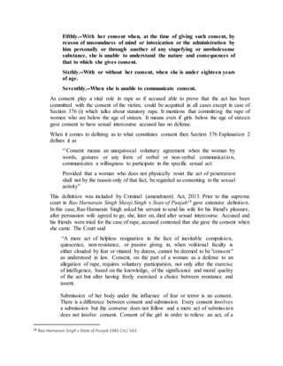 Fifthly.--With her consent when, at the time of giving such consent, by
reason of unsoundness of mind or intoxication or the administration by
him personally or through another of any stupefying or unwholesome
substance, she is unable to understand the nature and consequences of
that to which she gives consent.
Sixthly.--With or without her consent, when she is under eighteen years
of age.
Seventhly.--When she is unable to communicate consent.
As consent play a vital role in rape so if accused able to prove that the act has been
committed with the consent of the victim, could be acquitted in all cases except in case of
Section 376 (i) which talks about statutory rape. It mentions that committing the rape of
women who are below the age of sixteen. It means even if girls below the age of sixteen
gave consent to have sexual intercourse accused has no defense.
When it comes to defining as to what constitutes consent then Section 376 Explanation 2
defines it as
“`Consent means an unequivocal voluntary agreement when the woman by
words, gestures or any form of verbal or non-verbal communication,
communicates a willingness to participate in the specific sexual act:
Provided that a woman who does not physically resist the act of penetration
shall not by the reason only of that fact, be regarded as consenting to the sexual
activity”
This definition was included by Criminal (amendment) Act, 2013. Prior to this supreme
court in Rao Harnarain Singh Sheoji Singh v State of Punjab18 gave extensive definition.
In this case, Rao Harnarain Singh asked his servant to send his wife for his friend's pleasure,
after persuasion wife agreed to go, she, later on, died after sexual intercourse. Accused and
his friends were tried for the case of rape, accused contested that she gave the consent when
she came. The Court said
“A mere act of helpless resignation in the face of inevitable compulsion,
quiescence, non-resistance, or passive giving in, when volitional faculty is
either clouded by fear or vitiated by duress, cannot be deemed to be "consent"
as understood in law. Consent, on the part of a woman as a defense to an
allegation of rape, requires voluntary participation, not only after the exercise
of intelligence, based on the knowledge, of the significance and moral quality
of the act but after having freely exercised a choice between resistance and
assent.
Submission of her body under the influence of fear or terror is no consent.
There is a difference between consent and submission. Every consent involves
a submission but the converse does not follow and a mere act of submission
does not involve consent. Consent of the girl in order to relieve an act, of a
18 Rao Harnarain Singh v State of Punjab 1985 CriLJ 563
 