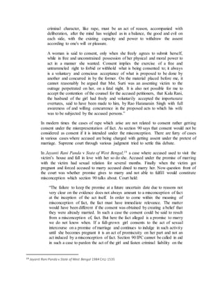 criminal character, like rape, must be an act of reason, accompanied with
deliberation, after the mind has weighed as in a balance, the good and evil on
each side, with the existing capacity and power to withdraw the assent
according to one's will or pleasure.
A woman is said to consent, only when she freely agrees to submit herself,
while in free and unconstrained possession of her physical and moral power to
act in a manner she wanted. Consent implies the exercise of a free and
untrammeled right to forbid or withhold what is being consented to; it always
is a voluntary and conscious acceptance of what is proposed to be done by
another and concurred in by the former. On the material placed before me, it
cannot reasonably be argued that Mst. Surti was an assenting victim to the
outrage perpetrated on her, on a fatal night. It is also not possible for me to
accept the contention of the counsel for the accused petitioners, that Kalu Rani,
the husband of the girl had freely and voluntarily accepted the importunate
overtures, said to have been made to him, by Rao Haranarain Singh with full
awareness of and willing concurrence in the proposed acts to which his wife
was to be subjected by the accused persons.”
In modern times the cases of rape which arise are not related to consent rather getting
consent under the misrepresentation of fact. As section 90 says that consent would not be
considered as consent if it is intended under the misconception. There are furry of cases
in various cases where accused are being charged with getting assent under the pretext of
marriage. Supreme court through various judgment tried to settle this debate.
In Jayanti Rani Panda v State of West Bengal,19 a case where accused used to visit the
victim’s house and fall in love with her so do she. Accused under the promise of marring
with the victim had sexual relation for several months. Finally when the victim got
pregnant and forced accused to marry accused dined to marry her. Now question front of
the court was whether promise gives to marry and not able to fulfill would constitute
misconception which section 90 talks about. Court held:
“The failure to keep the promise at a future uncertain date due to reasons not
very clear on the evidence does not always amount to a misconception of fact
at the inception of the act itself. In order to come within the meaning of
misconception of fact, the fact must have immediate relevance. The matter
would have been different if the consent was obtained by creating a belief that
they were already married. In such a case the consent could be said to result
from a misconception of, fact. But here the fact alleged is a promise to marry
we do not know when. If a full-grown girl consents to the act of sexual
intercourse on a promise of marriage and continues to indulge in such activity
until she becomes pregnant it is an act of promiscuity on her part and not an
act induced by a misconception of fact. Section 90 IPC cannot be called in aid
in such a case to pardon the act of the girl and fasten criminal liability on the
19 Jayanti Rani Panda v State of West Bengal 1984 CriLJ 1535
 