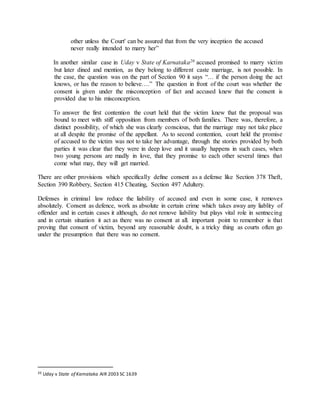 other unless the Court' can be assured that from the very inception the accused
never really intended to marry her”
In another similar case in Uday v State of Karnataka20 accused promised to marry victim
but later dined and mention, as they belong to different caste marriage, is not possible. In
the case, the question was on the part of Section 90 it says “… if the person doing the act
knows, or has the reason to believe….” The question in front of the court was whether the
consent is given under the misconception of fact and accused knew that the consent is
provided due to his misconception.
To answer the first contention the court held that the victim knew that the proposal was
bound to meet with stiff opposition from members of both families. There was, therefore, a
distinct possibility, of which she was clearly conscious, that the marriage may not take place
at all despite the promise of the appellant. As to second contention, court held the promise
of accused to the victim was not to take her advantage, through the stories provided by both
parties it was clear that they were in deep love and it usually happens in such cases, when
two young persons are madly in love, that they promise to each other several times that
come what may, they will get married.
There are other provisions which specifically define consent as a defense like Section 378 Theft,
Section 390 Robbery, Section 415 Cheating, Section 497 Adultery.
Defenses in criminal law reduce the liability of accused and even in some case, it removes
absolutely. Consent as defence, work as absolute in certain crime which takes away any liablity of
offender and in certain cases it although, do not remove liability but plays vital role in sentnecing
and in certain situation it act as there was no consent at all. important point to remember is that
proving that consent of victim, beyond any reasonable doubt, is a tricky thing as courts often go
under the presumption that there was no consent.
20 Uday v State of Karnataka AIR 2003 SC 1639
 