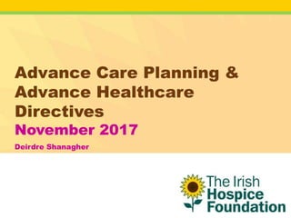 Advance Care Planning &
Advance Healthcare
Directives
November 2017
Deirdre Shanagher
 