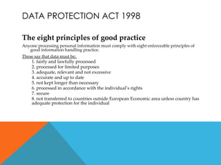 DATA PROTECTION ACT 1998

The eight principles of good practice
Anyone processing personal information must comply with eight enforceable principles of
   good information handling practice.
These say that data must be:
     1. fairly and lawfully processed
     2. processed for limited purposes
     3. adequate, relevant and not excessive
     4. accurate and up to date
     5. not kept longer than necessary
     6. processed in accordance with the individual’s rights
     7. secure
     8. not transferred to countries outside European Economic area unless country has
     adequate protection for the individual
 