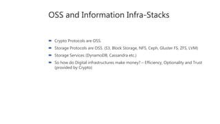 OSS and Information Infra-Stacks
 Crypto Protocols are OSS.
 Storage Protocols are OSS. (S3, Block Storage, NFS, Ceph, Gluster FS, ZFS, LVM)
 Storage Services (DynamoDB, Cassandra etc.)
 So how do Digital infrastructures make money? – Efficiency, Optionality and Trust
(provided by Crypto)
 