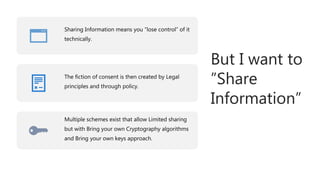 But I want to
”Share
Information”
Sharing Information means you “lose control” of it
technically.
The fiction of consent is then created by Legal
principles and through policy.
Multiple schemes exist that allow Limited sharing
but with Bring your own Cryptography algorithms
and Bring your own keys approach.
 