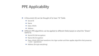 PPE Applicability
 A Document (X) can be thought of to have “N” Fields
 Secret ID
 Name
 Date of Birth
 Address
 Different PPE algorithms can be applied to different fields based on what the “Sharer”
wants to.
 Secret ID (Full encryption)
 Name (No Encryption)
 Date of Birth (PPE that transforms into Age number and then applies algorithm that preserves
< and > operations)
 Address (Encrypt everything)
 