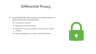 Differential Privacy
 Strong Mathematical foundation that allows balancing
utility and privacy and guarantees
 No access to raw data.
 Resilience to post-processing.
 Resilience to de-anonymization techniques via constant
querying.
 Allows aggregation but evades statistical inference.
 