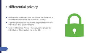ε-differential privacy
 An inference is released from a statistical database and it
should not compromise the individual’s privacy.
 A perfect privacy score would only be possible when the
individual’s data is not in the DB.
 Goal of Differential Privacy = Roughly same privacy to
individual as if their data is not in the DB.
 