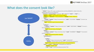 What does the consent look like?
Joe SMART
Hailey
{
"fullUrl":"https://fhir-open.sandboxcerner.com/dstu2/0b8a0111-e8e6-4c26-a91c-
5069cbc6b1ca/Contract/7602216",
"resource":{"resourceType":"Contract","id":"7602216","meta":{ },"text":{ },
"applies":{"start":"2017-06-09T13:38:11.000Z"},
"subject":[{"reference":"Patient/4342011","display":"Smart, Hailey"}],
"type":{
"coding":["system":"https://snomed.ct/sct","code":"371537001","display":"Consent rep
ort (record artifact),
"text":"Consent report (record artifact)"
},
"subtype":[
{ "coding":[{"system":"https://snomed.ct/sct","code":"309370004", "display":"Consent s
tatus (finding)"}],
"text":"Consent status (finding)"}],
"action":[
{"coding":["system":"https://snomed.ct/sct","code":"441898007","display":"Consented (
qualifier value)"}],
"text":"Consented (qualifier value)"}],
"actionReason":[
{
"coding":[
{"system":"https://snomed.ct/sct","code":"425691002",
"display":"Consent given for electronic record sharing (finding)"}],
"text":"Consent given for electronic record sharing (finding)"}],
"actor":[{"entity":{ "reference":"RelatedPerson/7602216",
"display":"SMART, JOE"
},"role":[{"text":"Authorized Representative"}]}]}
 