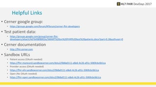 Helpful Links
• Cerner google group:
• https://groups.google.com/forum/#!forum/cerner-fhir-developers
• Test patient data:
• https://groups.google.com/group/cerner-fhir-
developers/attach/4d76498f8002e/SMART%20on%20FHIR%20test%20patients.docx?part=0.1&authuser=0
• Cerner documentation
• http://fhir.cerner.com
• Sandbox URLs
• Patient access (OAuth needed)
• https://fhir-myrecord.sandboxcerner.com/dstu2/0b8a0111-e8e6-4c26-a91c-5069cbc6b1ca
• Provider access (OAuth needed)
• https://fhir-ehr.sandboxcerner.com/dstu2/0b8a0111-e8e6-4c26-a91c-5069cbc6b1ca
• Open (No OAuth needed)
• https://fhir-open.sandboxcerner.com/dstu2/0b8a0111-e8e6-4c26-a91c-5069cbc6b1ca
 