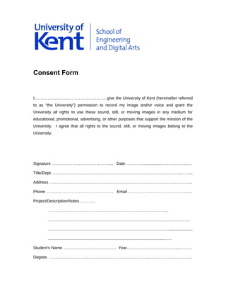 Consent Form
I,……………………………………………, give the University of Kent (hereinafter referred
to as “the University”) permission to record my image and/or voice and grant the
University all rights to use these sound, still, or moving images in any medium for
educational, promotional, advertising, or other purposes that support the mission of the
University. I agree that all rights to the sound, still, or moving images belong to the
University.
Signature …………………………………….... Date ………….................….…………...….
Title/Dept. …………………………………………………………………………………..……...
Address ………………………….………………………………………………………………...
Phone ……………………………………….…. Email ……………..………………………....
Project/Description/Notes………...
……………………………………………………………………………..
……………………………………………………………………………………………
………………………………………………………………………………....................
.........................................................................................................….
Student’s Name ………………………………… Year………………………………...……….
Degree. ………………………...……………………………………...…………………………..
 