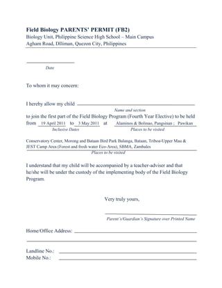 Field Biology PARENTS’ PERMIT (FB2)<br />Biology Unit, Philippine Science High School – Main Campus<br />Agham Road, DIliman, Quezon City, Philippines                                                       <br />                                                 <br />                  Date<br />To whom it may concern:<br />I hereby allow my child   <br />                                                                                 Name and section<br />to join the first part of the Field Biology Program (Fourth Year Elective) to be held from    19 April 2011    to    3 May 2011    at        Alaminos & Bolinao, Pangsinan ;   Pawikan   Inclusive DatesPlaces to be visited<br />Conservatory Center, Morong and Bataan Bird Park Balanga, Bataan, Triboa-Upper Mau &                                                             JEST Camp Area (Forest and fresh water Eco-Area), SBMA, Zambales<br />                             Places to be visited<br />I understand that my child will be accompanied by a teacher-adviser and that he/she will be under the custody of the implementing body of the Field Biology Program.<br />Very truly yours,<br />  Parent’s/Guardian’s Signature over Printed Name<br />Home/Office Address:  <br />Landline No.:    <br />Mobile No.:<br />