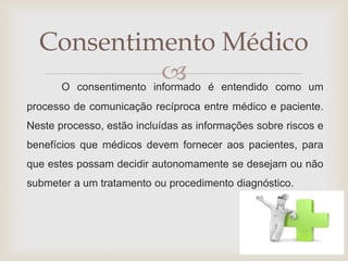 Consentimento Médico 
 
O consentimento informado é entendido como um 
processo de comunicação recíproca entre médico e paciente. 
Neste processo, estão incluídas as informações sobre riscos e 
benefícios que médicos devem fornecer aos pacientes, para 
que estes possam decidir autonomamente se desejam ou não 
submeter a um tratamento ou procedimento diagnóstico. 
 