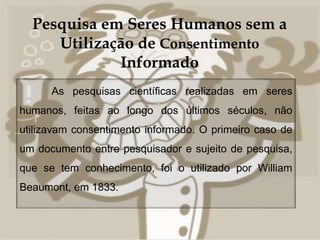 Pesquisa em Seres Humanos sem a 
Utilização de Consentimento 
 
Informado 
As pesquisas científicas realizadas em seres 
humanos, feitas ao longo dos últimos séculos, não 
utilizavam consentimento informado. O primeiro caso de 
um documento entre pesquisador e sujeito de pesquisa, 
que se tem conhecimento, foi o utilizado por William 
Beaumont, em 1833. 
 