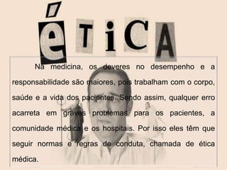  
Na medicina, os deveres no desempenho e a 
responsabilidade são maiores, pois trabalham com o corpo, 
saúde e a vida dos pacientes. Sendo assim, qualquer erro 
acarreta em graves problemas para os pacientes, a 
comunidade médica e os hospitais. Por isso eles têm que 
seguir normas e regras de conduta, chamada de ética 
médica. 
 