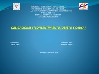 REPUBLICA BOLIVARIANA DE VENEZUELA
UNIVERSIDAD BICENTENARIA DE ARAGUA
A.C E. SUPERIORES GERENCIALES CORPOTATIVOS
VALLES DEL TUY
FACULTAD CIENCIAS SOCIALES
ESCUELA DE DERECHO
OBLIGACIONES I (CONSENTIMIENTO, OBJETO Y CAUSA)
Facilitador: Elaborado por:
Torres, Irvin Briceño, Joeglis.
Charallave, Marzo de 2020
 