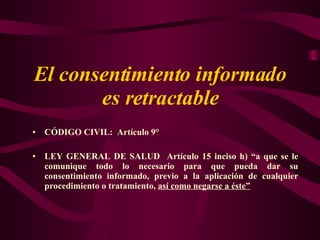E l consentimiento informado es retractable C ÓDIGO  C IVIL :  Artículo 9° LEY GENERAL DE SALUD   Artículo 15 inciso h) “a que se le comunique todo lo necesario para que pueda dar su consentimiento informado, previo a la aplicación de cualquier procedimiento o tratamiento,  así como negarse a éste” 