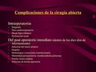 Complicaciones de la cirugía abierta Intraoperatorias Sangrado Paro cardiorespiratorio Shock hipovolémico Perforación rectal Del post operatorio inmediato  (dentro de los diez días de internamiento) Infección del tracto urinario Orquitis Hemorrágea y reacciones transfucionales Mortalidad perioperatoria: tromboembolia pulmonar Fístula vésico cutánea Infección de herida operatoria 